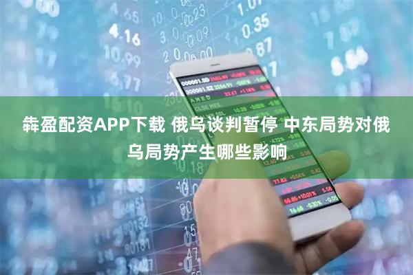犇盈配资APP下载 俄乌谈判暂停 中东局势对俄乌局势产生哪些影响
