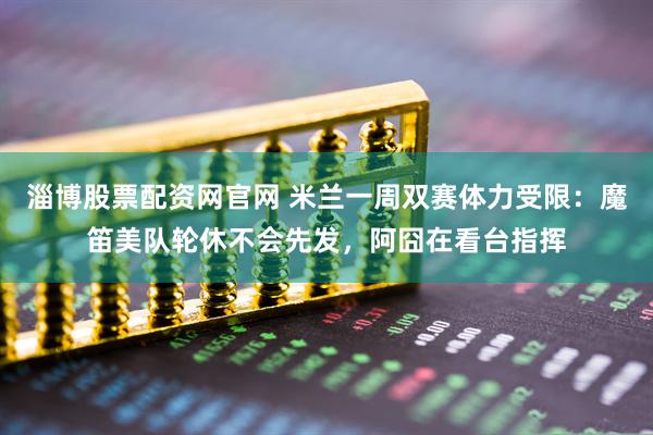 淄博股票配资网官网 米兰一周双赛体力受限：魔笛美队轮休不会先发，阿囧在看台指挥