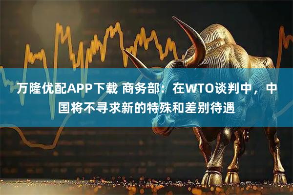 万隆优配APP下载 商务部：在WTO谈判中，中国将不寻求新的特殊和差别待遇