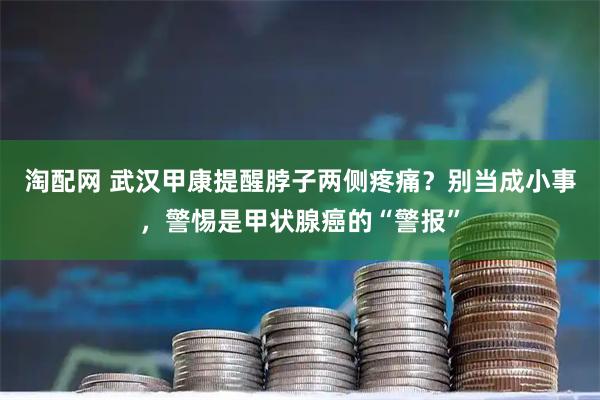 淘配网 武汉甲康提醒脖子两侧疼痛？别当成小事，警惕是甲状腺癌的“警报”