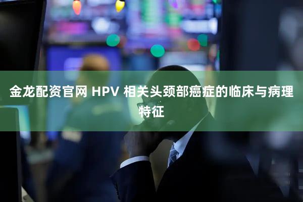金龙配资官网 HPV 相关头颈部癌症的临床与病理特征