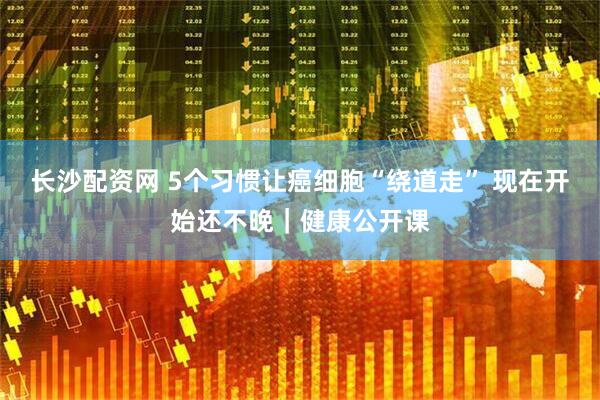 长沙配资网 5个习惯让癌细胞“绕道走” 现在开始还不晚｜健康公开课