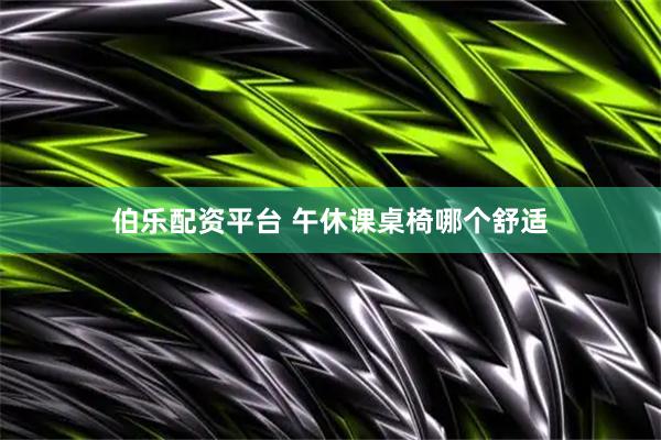 伯乐配资平台 午休课桌椅哪个舒适