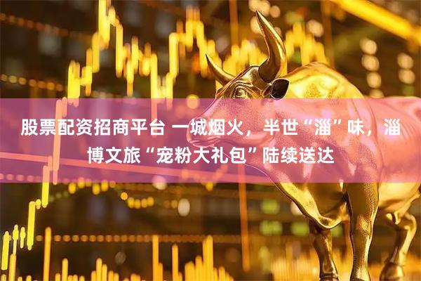 股票配资招商平台 一城烟火，半世“淄”味，淄博文旅“宠粉大礼包”陆续送达