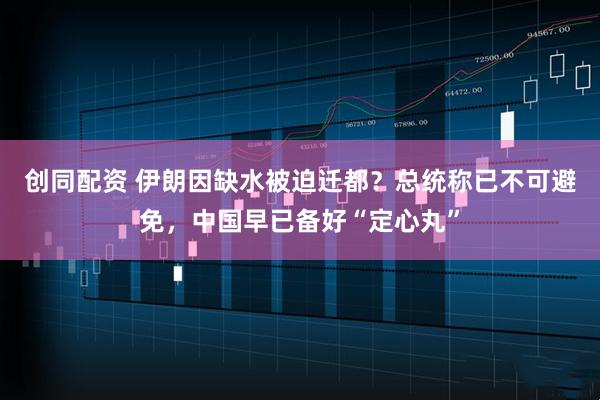 创同配资 伊朗因缺水被迫迁都？总统称已不可避免，中国早已备好“定心丸”
