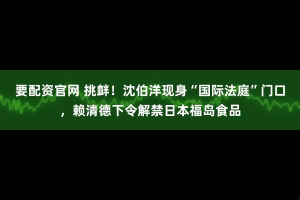 要配资官网 挑衅！沈伯洋现身“国际法庭”门口，赖清德下令解禁日本福岛食品