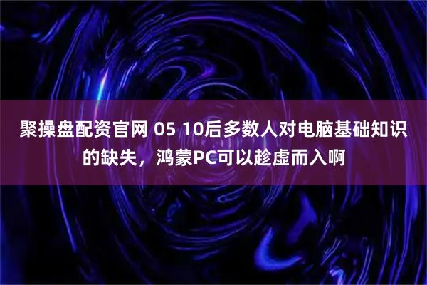 聚操盘配资官网 05 10后多数人对电脑基础知识的缺失，鸿蒙PC可以趁虚而入啊