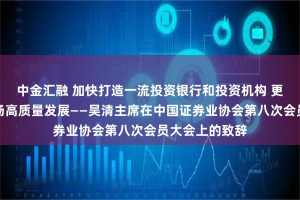 中金汇融 加快打造一流投资银行和投资机构 更好助推资本市场高质量发展——吴清主席在中国证券业协会第八次会员大会上的致辞