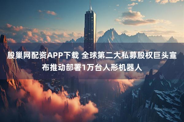股巢网配资APP下载 全球第二大私募股权巨头宣布推动部署1万台人形机器人