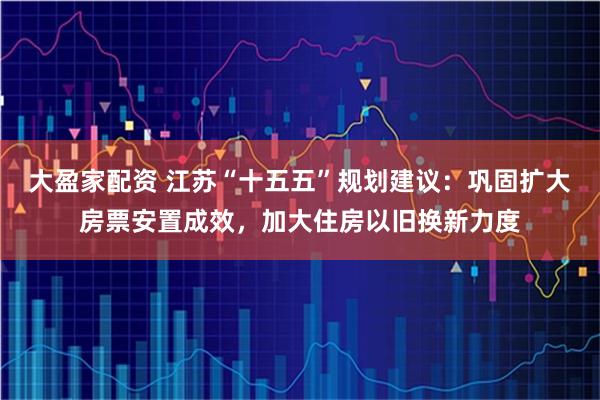 大盈家配资 江苏“十五五”规划建议：巩固扩大房票安置成效，加大住房以旧换新力度
