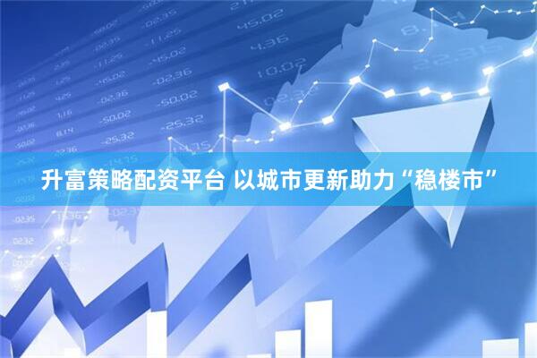 升富策略配资平台 以城市更新助力“稳楼市”