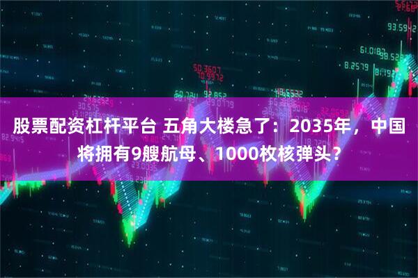 股票配资杠杆平台 五角大楼急了：2035年，中国将拥有9艘航母、1000枚核弹头？