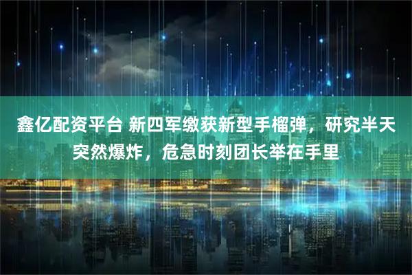 鑫亿配资平台 新四军缴获新型手榴弹，研究半天突然爆炸，危急时刻团长举在手里