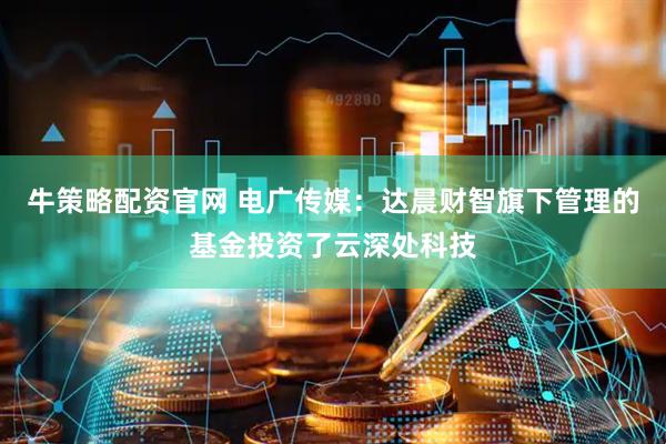 牛策略配资官网 电广传媒：达晨财智旗下管理的基金投资了云深处科技