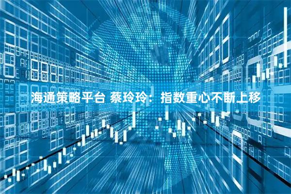 海通策略平台 蔡玲玲：指数重心不断上移