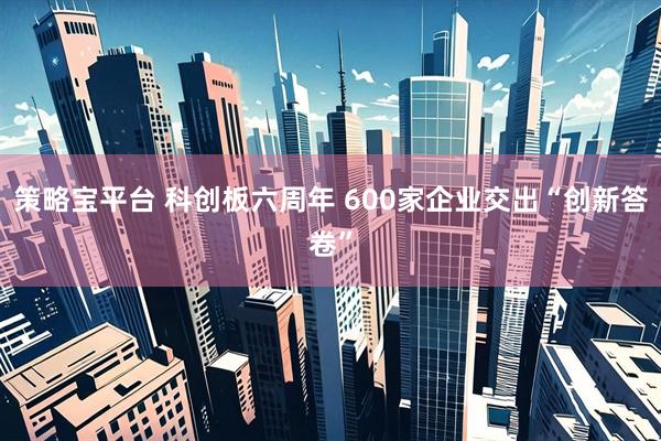 策略宝平台 科创板六周年 600家企业交出“创新答卷”