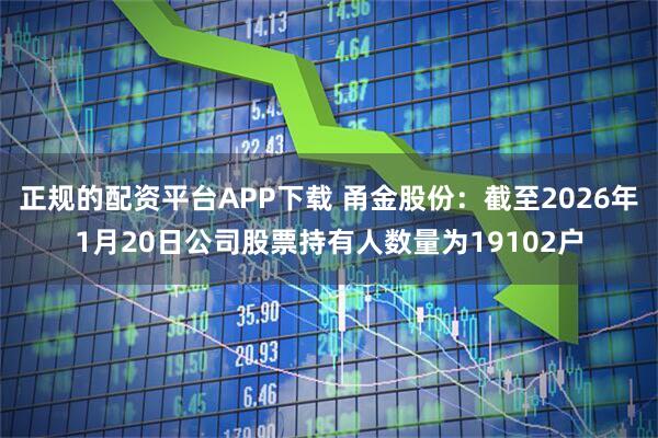 正规的配资平台APP下载 甬金股份：截至2026年1月20日公司股票持有人数量为19102户