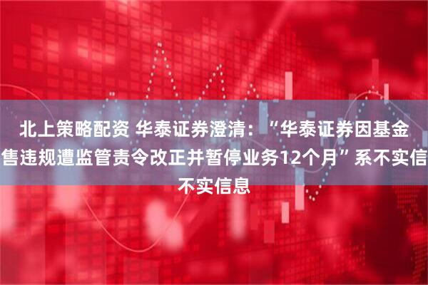 北上策略配资 华泰证券澄清：“华泰证券因基金销售违规遭监管责令改正并暂停业务12个月”系不实信息