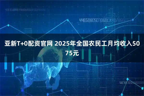 亚新T+0配资官网 2025年全国农民工月均收入5075元