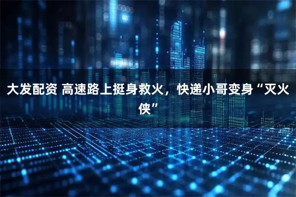 大发配资 高速路上挺身救火，快递小哥变身“灭火侠”
