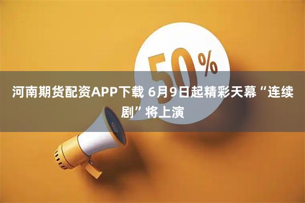 河南期货配资APP下载 6月9日起精彩天幕“连续剧”将上演