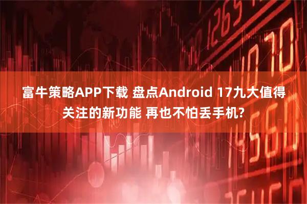 富牛策略APP下载 盘点Android 17九大值得关注的新功能 再也不怕丢手机?