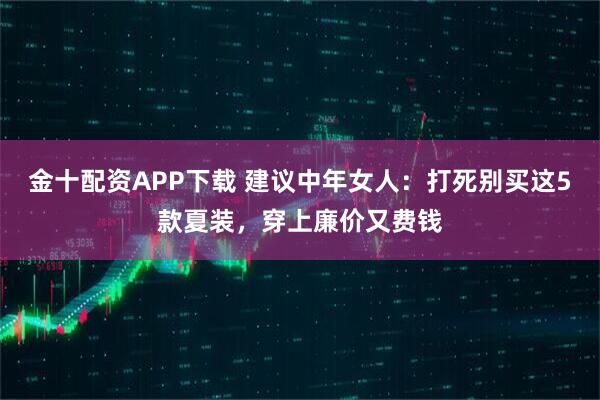 金十配资APP下载 建议中年女人：打死别买这5款夏装，穿上廉价又费钱
