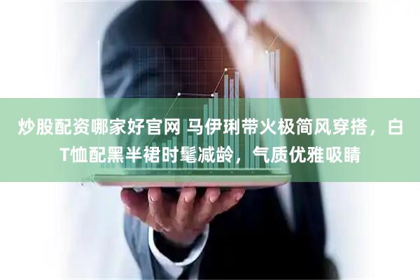 炒股配资哪家好官网 马伊琍带火极简风穿搭，白T恤配黑半裙时髦减龄，气质优雅吸睛