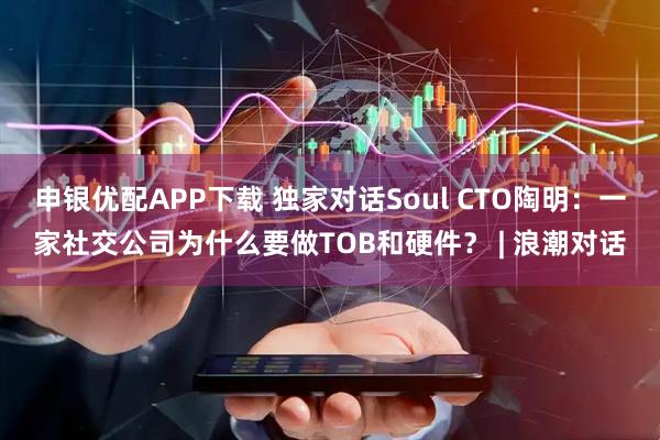 申银优配APP下载 独家对话Soul CTO陶明：一家社交公司为什么要做TOB和硬件？ | 浪潮对话