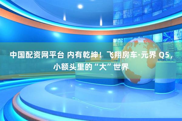 中国配资网平台 内有乾坤！飞翔房车·元界 Q5，小额头里的“大”世界