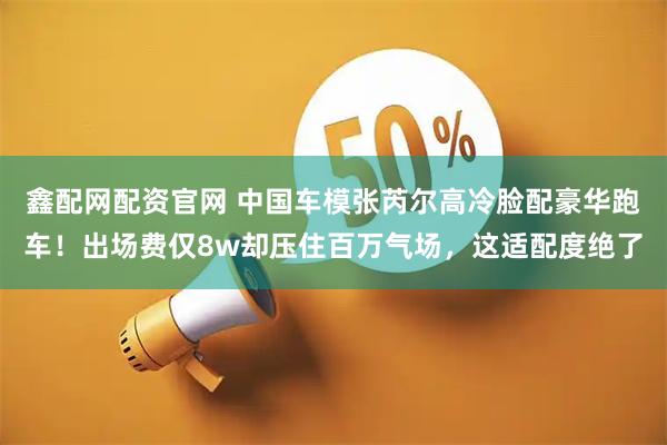 鑫配网配资官网 中国车模张芮尔高冷脸配豪华跑车！出场费仅8w却压住百万气场，这适配度绝了