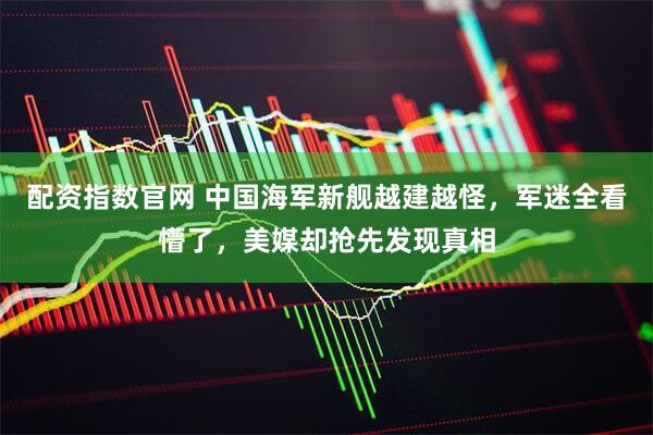 配资指数官网 中国海军新舰越建越怪，军迷全看懵了，美媒却抢先发现真相