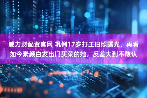 威力财配资官网 巩俐17岁打工旧照曝光，再看如今素颜白发出门买菜的她，反差大到不敢认